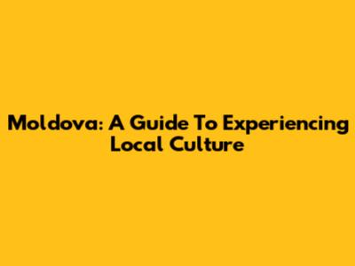 Moldova: A Guide To Experiencing Local Culture