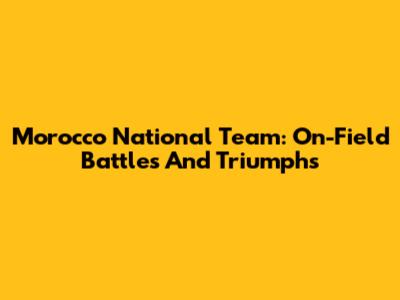 Morocco National Team: On-Field Battles And Triumphs