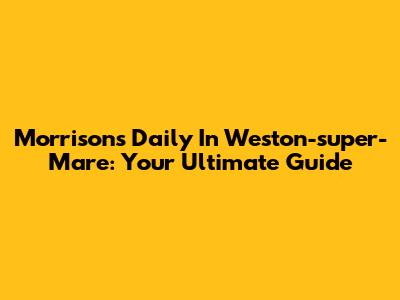 Morrison's Daily In Weston-super-Mare: Your Ultimate Guide