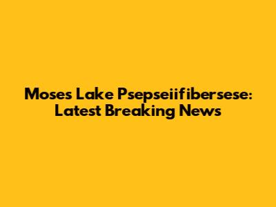 Moses Lake Psepseiifibersese: Latest Breaking News