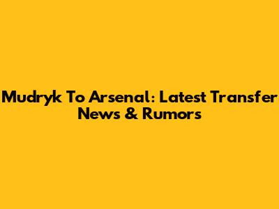 Mudryk To Arsenal: Latest Transfer News & Rumors