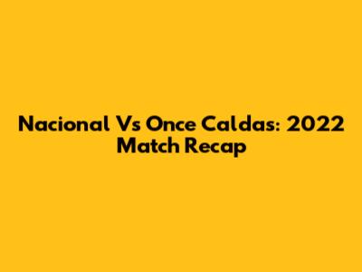 Nacional Vs Once Caldas: 2022 Match Recap