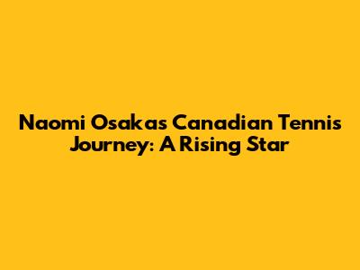 Naomi Osaka's Canadian Tennis Journey: A Rising Star