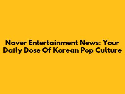 Naver Entertainment News: Your Daily Dose Of Korean Pop Culture