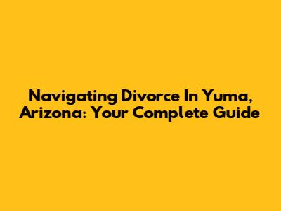 Navigating Divorce In Yuma, Arizona: Your Complete Guide