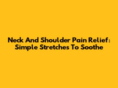 Neck And Shoulder Pain Relief: Simple Stretches To Soothe