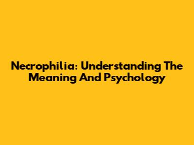 Necrophilia: Understanding The Meaning And Psychology