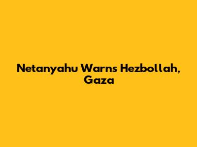 Netanyahu Warns Hezbollah, Gaza