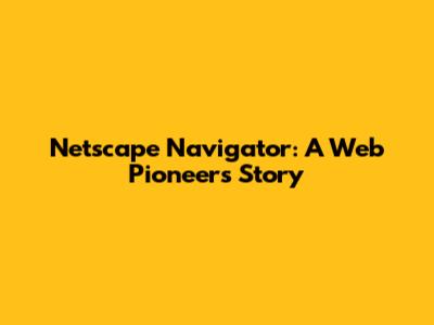 Netscape Navigator: A Web Pioneer's Story