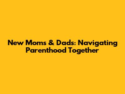 New Moms & Dads: Navigating Parenthood Together