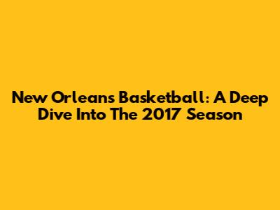 New Orleans Basketball: A Deep Dive Into The 2017 Season