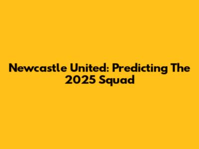 Newcastle United: Predicting The 2025 Squad