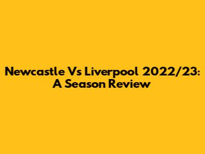 Newcastle Vs Liverpool 2022/23: A Season Review