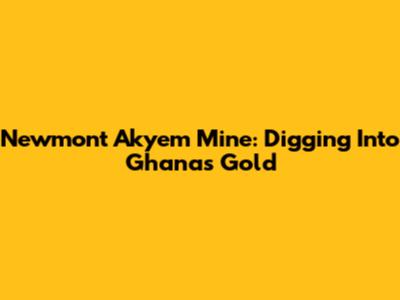 Newmont Akyem Mine: Digging Into Ghana's Gold