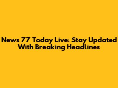 News 77 Today Live: Stay Updated With Breaking Headlines