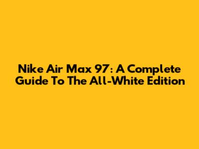 Nike Air Max 97: A Complete Guide To The All-White Edition