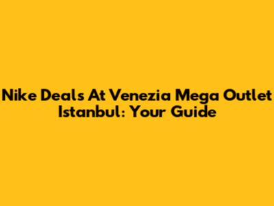 Nike Deals At Venezia Mega Outlet Istanbul: Your Guide