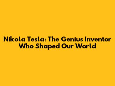 Nikola Tesla: The Genius Inventor Who Shaped Our World