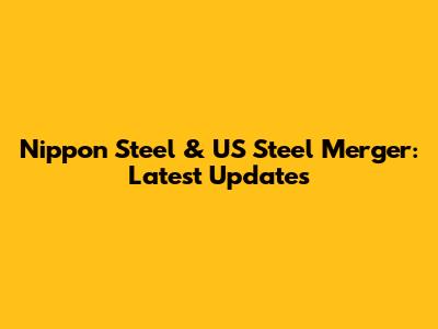 Nippon Steel & US Steel Merger: Latest Updates
