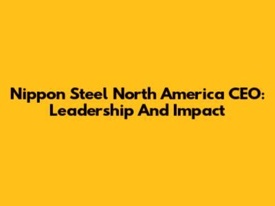 Nippon Steel North America CEO: Leadership And Impact