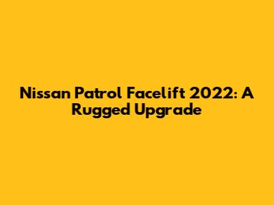 Nissan Patrol Facelift 2022: A Rugged Upgrade