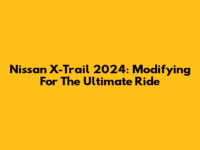 Nissan X-Trail 2024: Modifying For The Ultimate Ride