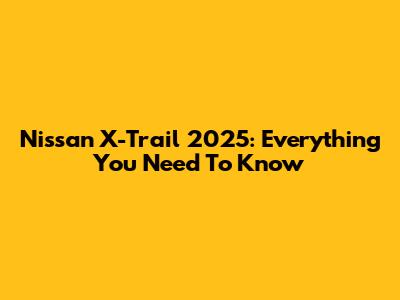 Nissan X-Trail 2025: Everything You Need To Know