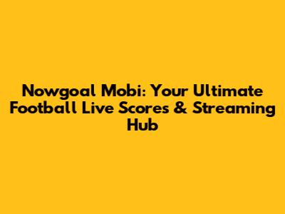 Nowgoal Mobi: Your Ultimate Football Live Scores & Streaming Hub