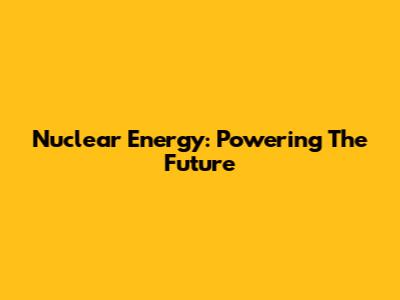 Nuclear Energy: Powering The Future