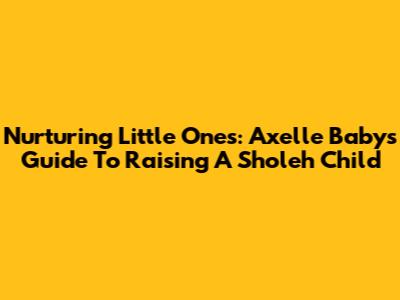 Nurturing Little Ones: Axelle Baby's Guide To Raising A 'Sholeh' Child