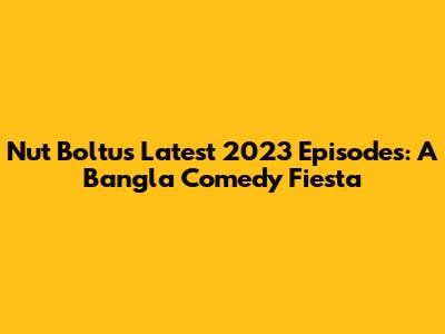 Nut Boltu's Latest 2023 Episodes: A Bangla Comedy Fiesta