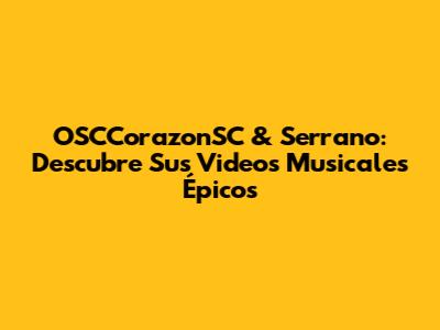 OSCCorazonSC & Serrano: Descubre Sus Videos Musicales Épicos