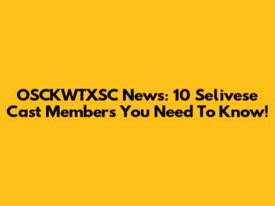 OSCKWTXSC News: 10 Selivese Cast Members You Need To Know!