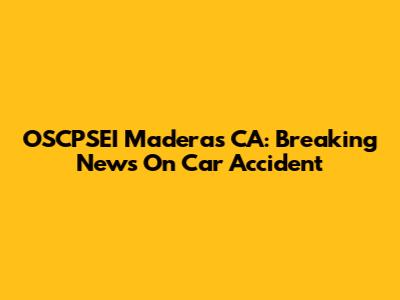 OSCPSEI Maderas CA: Breaking News On Car Accident