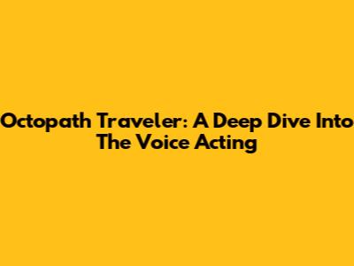 Octopath Traveler: A Deep Dive Into The Voice Acting