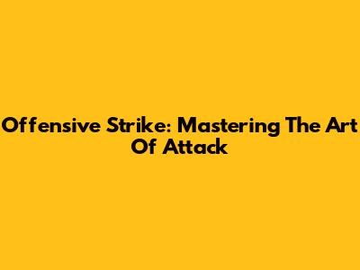 Offensive Strike: Mastering The Art Of Attack
