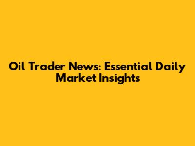 Oil Trader News: Essential Daily Market Insights