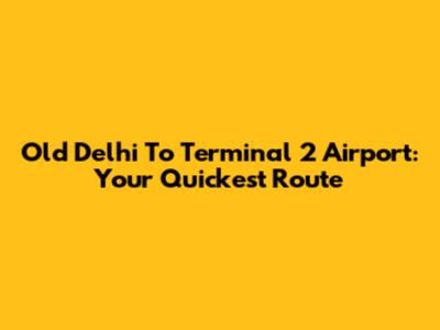 Old Delhi To Terminal 2 Airport: Your Quickest Route