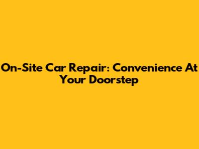 On-Site Car Repair: Convenience At Your Doorstep