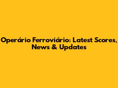 Operário Ferroviário: Latest Scores, News & Updates
