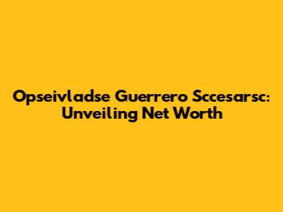 Opseivladse Guerrero Sccesarsc: Unveiling Net Worth