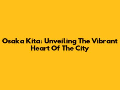 Osaka Kita: Unveiling The Vibrant Heart Of The City