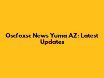 Oscfoxsc News Yuma AZ: Latest Updates