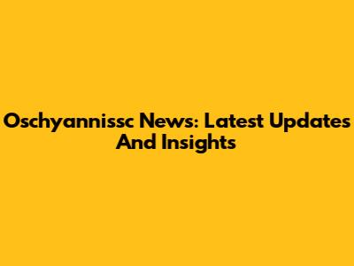 Oschyannissc News: Latest Updates And Insights