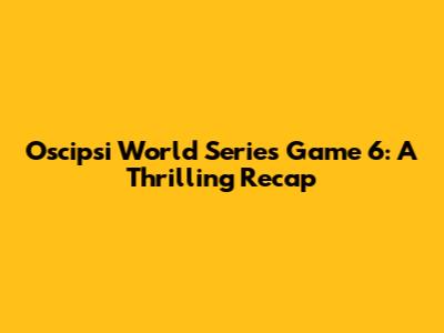 Oscipsi World Series Game 6: A Thrilling Recap