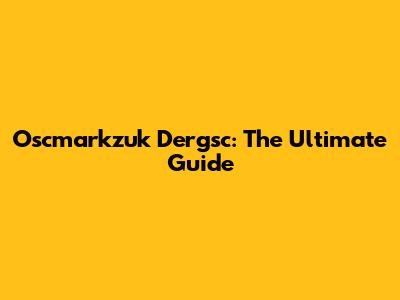 Oscmarkzuk Dergsc: The Ultimate Guide