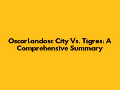 Oscorlandosc City Vs. Tigres: A Comprehensive Summary
