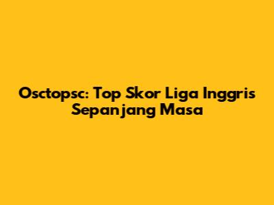 Osctopsc: Top Skor Liga Inggris Sepanjang Masa