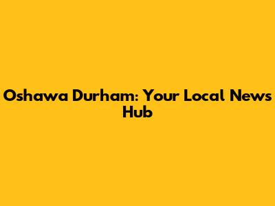 Oshawa Durham: Your Local News Hub