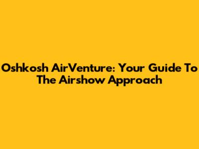 Oshkosh AirVenture: Your Guide To The Airshow Approach